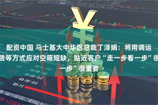 配资中国 马士基大中华区总裁丁泽娟：将用调运、租赁等方式应对空箱短缺，贴近客户“走一步看一步”很重要