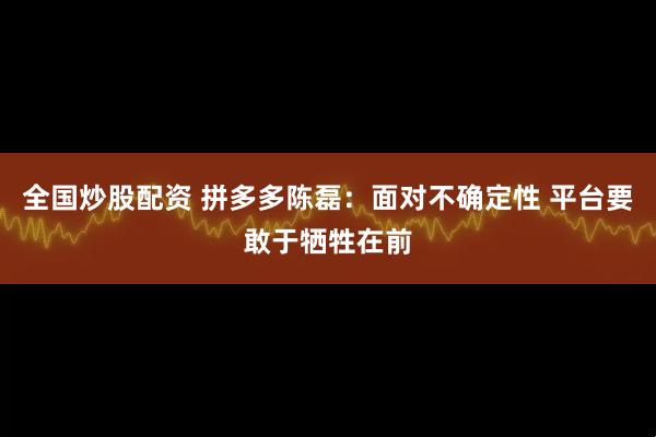 全国炒股配资 拼多多陈磊：面对不确定性 平台要敢于牺牲在前
