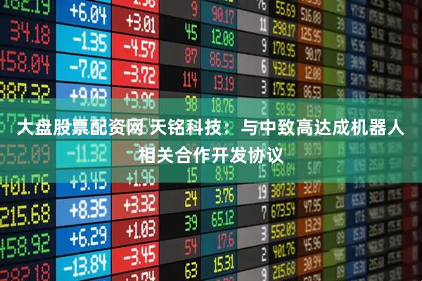 大盘股票配资网 天铭科技：与中致高达成机器人相关合作开发协议