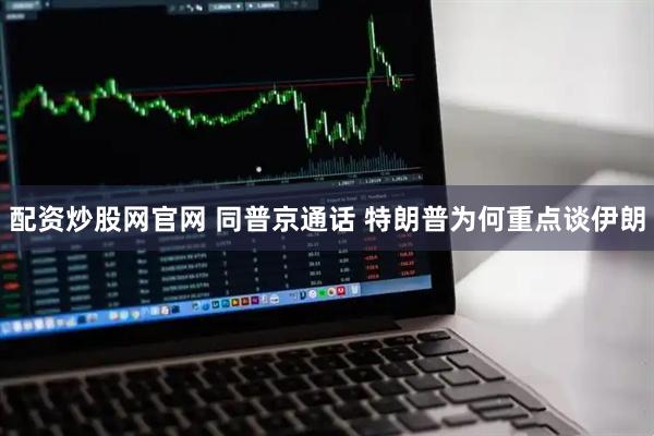 配资炒股网官网 同普京通话 特朗普为何重点谈伊朗