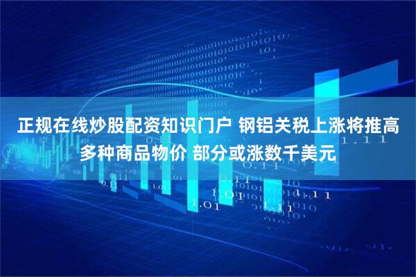 正规在线炒股配资知识门户 钢铝关税上涨将推高多种商品物价 部分或涨数千美元