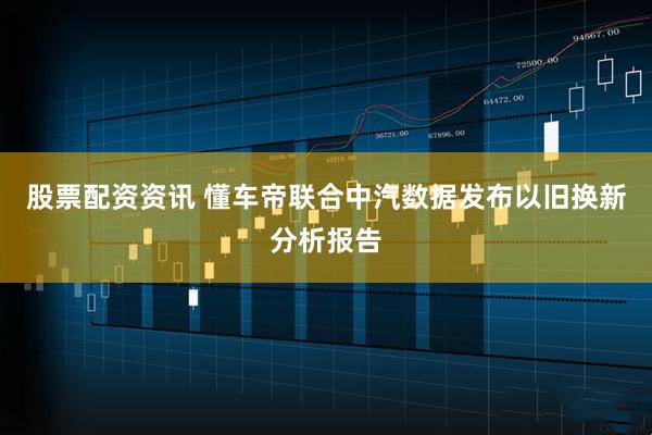 股票配资资讯 懂车帝联合中汽数据发布以旧换新分析报告