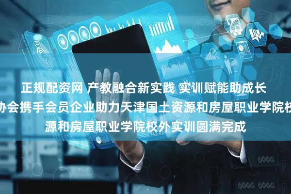 正规配资网 产教融合新实践 实训赋能助成长 天津市环境装饰协会携手会员企业助力天津国土资源和房屋职业学院校外实训圆满完成