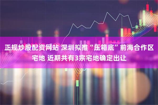 正规炒股配资网站 深圳拟推“压箱底”前海合作区宅地 近期共有3宗宅地确定出让