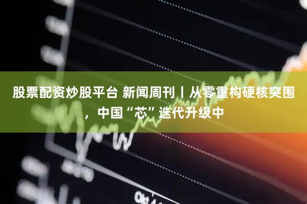 股票配资炒股平台 新闻周刊丨从零重构硬核突围，中国“芯”迭代升级中