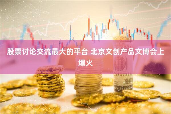 股票讨论交流最大的平台 北京文创产品文博会上爆火