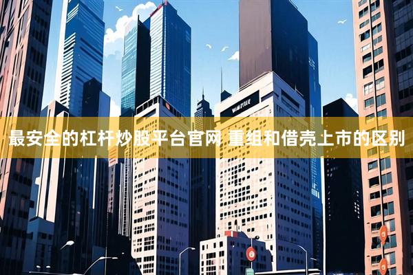 最安全的杠杆炒股平台官网 重组和借壳上市的区别