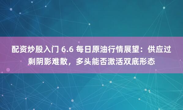 配资炒股入门 6.6 每日原油行情展望：供应过剩阴影难散，多头能否激活双底形态