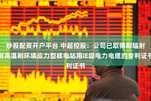 炒股配资开户平台 中超控股：公司已取得耐辐射耐高温耐环境应力型核电站用IE级电力电缆的专利证书