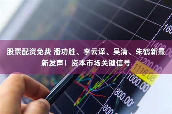 股票配资免费 潘功胜、李云泽、吴清、朱鹤新最新发声！资本市场关键信号