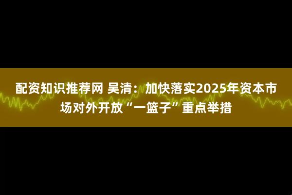 配资知识推荐网 吴清：加快落实2025年资本市场对外开放“一篮子”重点举措