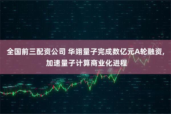 全国前三配资公司 华翊量子完成数亿元A轮融资, 加速量子计算商业化进程