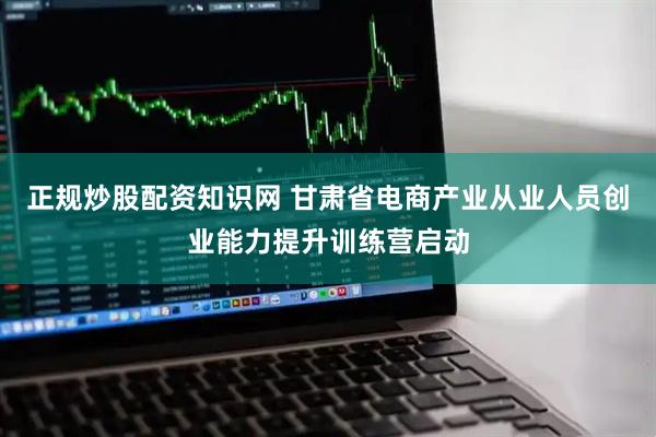 正规炒股配资知识网 甘肃省电商产业从业人员创业能力提升训练营启动