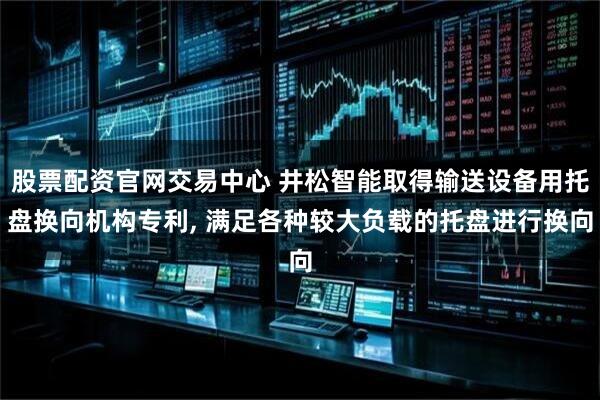 股票配资官网交易中心 井松智能取得输送设备用托盘换向机构专利, 满足各种较大负载的托盘进行换向