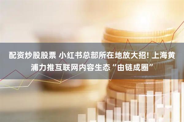 配资炒股股票 小红书总部所在地放大招! 上海黄浦力推互联网内容生态“由链成圈”