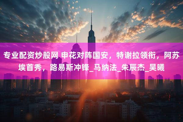 专业配资炒股网 申花对阵国安，特谢拉领衔，阿苏埃首秀，路易斯冲锋_马纳法_朱辰杰_吴曦