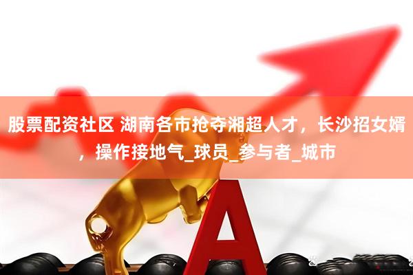 股票配资社区 湖南各市抢夺湘超人才，长沙招女婿，操作接地气_球员_参与者_城市