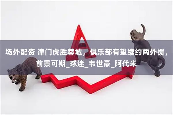 场外配资 津门虎胜蓉城，俱乐部有望续约两外援，前景可期_球迷_韦世豪_阿代米