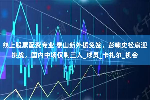 线上股票配资专业 泰山新外援免签，彭啸史松宸迎挑战，国内中场仅剩三人_球员_卡扎尔_机会