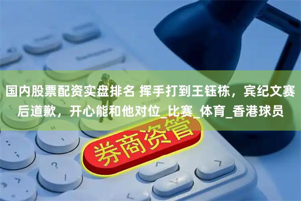 国内股票配资实盘排名 挥手打到王钰栋，宾纪文赛后道歉，开心能和他对位_比赛_体育_香港球员