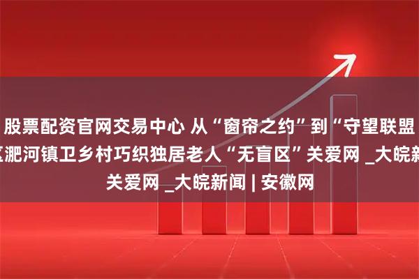 股票配资官网交易中心 从“窗帘之约”到“守望联盟” ——包河区淝河镇卫乡村巧织独居老人“无盲区”关爱网 _大皖新闻 | 安徽网