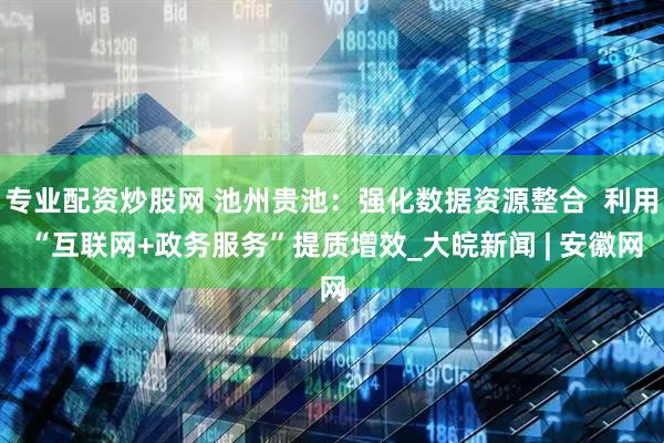 专业配资炒股网 池州贵池：强化数据资源整合  利用 “互联网+政务服务”提质增效_大皖新闻 | 安徽网