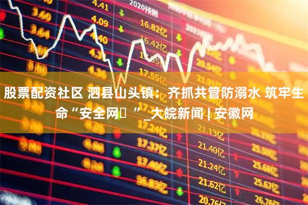 股票配资社区 泗县山头镇：齐抓共管防溺水 筑牢生命“安全网​”_大皖新闻 | 安徽网