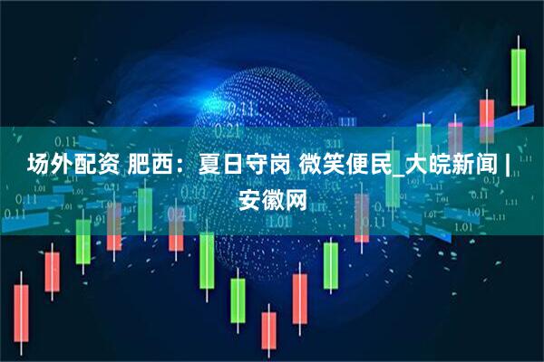 场外配资 肥西：夏日守岗 微笑便民_大皖新闻 | 安徽网