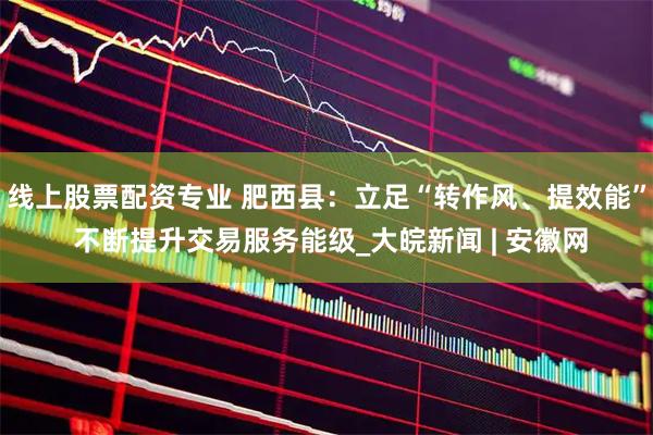 线上股票配资专业 肥西县：立足“转作风、提效能” 不断提升交易服务能级_大皖新闻 | 安徽网