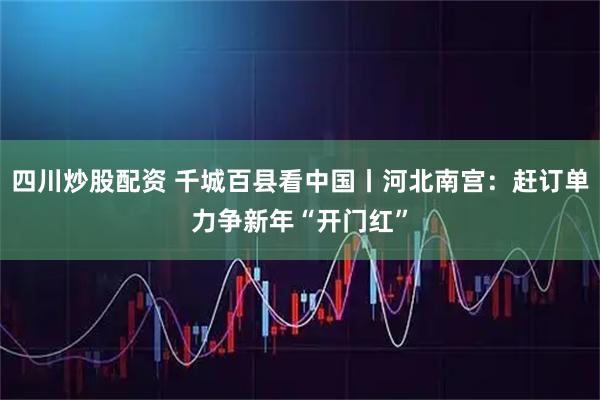 四川炒股配资 千城百县看中国丨河北南宫:赶订单力争新年“开门红”
