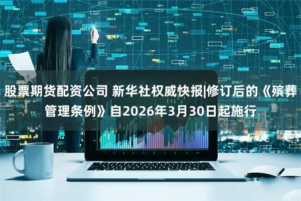 股票期货配资公司 新华社权威快报|修订后的《殡葬管理条例》自2026年3月30日起施行