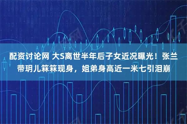 配资讨论网 大S离世半年后子女近况曝光！张兰带玥儿箖箖现身，姐弟身高近一米七引泪崩