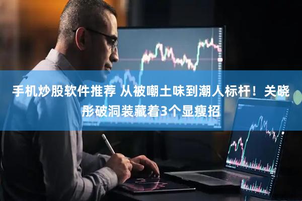 手机炒股软件推荐 从被嘲土味到潮人标杆！关晓彤破洞装藏着3个显瘦招