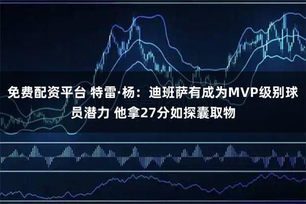 免费配资平台 特雷·杨：迪班萨有成为MVP级别球员潜力 他拿27分如探囊取物