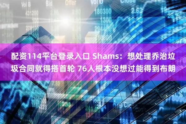 配资114平台登录入口 Shams：想处理乔治垃圾合同就得搭首轮 76人根本没想过能得到布朗
