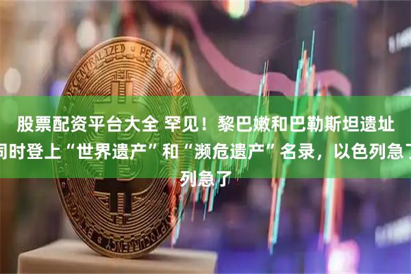 股票配资平台大全 罕见！黎巴嫩和巴勒斯坦遗址同时登上“世界遗产”和“濒危遗产”名录，以色列急了