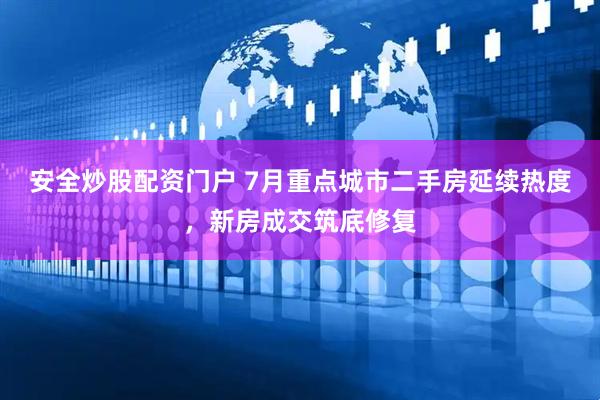 安全炒股配资门户 7月重点城市二手房延续热度，新房成交筑底修复