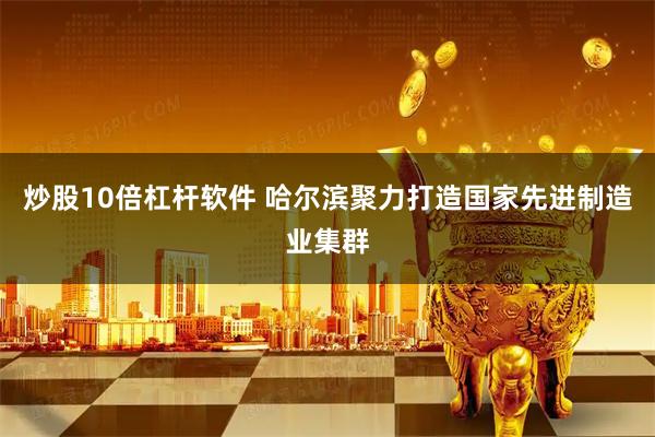 炒股10倍杠杆软件 哈尔滨聚力打造国家先进制造业集群