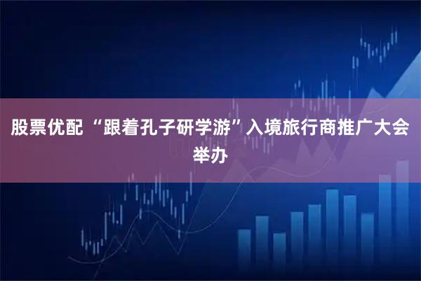 股票优配 “跟着孔子研学游”入境旅行商推广大会举办