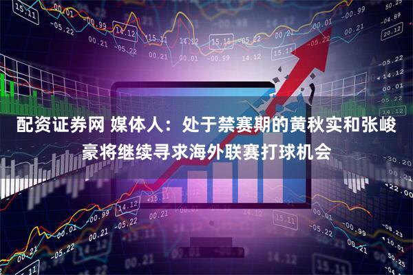 配资证券网 媒体人：处于禁赛期的黄秋实和张峻豪将继续寻求海外联赛打球机会